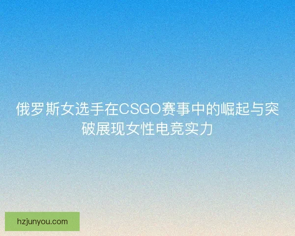 俄罗斯女选手在CSGO赛事中的崛起与突破展现女性电竞实力