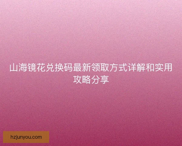 山海镜花兑换码最新领取方式详解和实用攻略分享