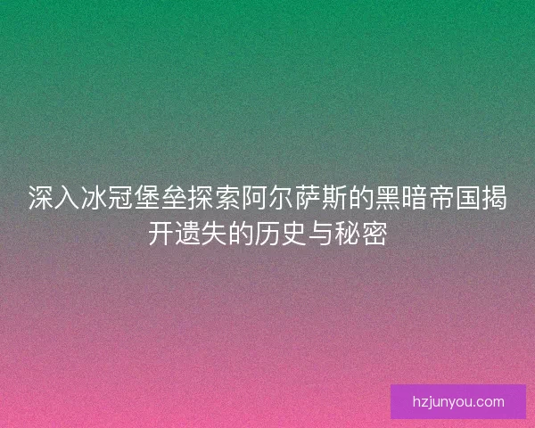 深入冰冠堡垒探索阿尔萨斯的黑暗帝国揭开遗失的历史与秘密