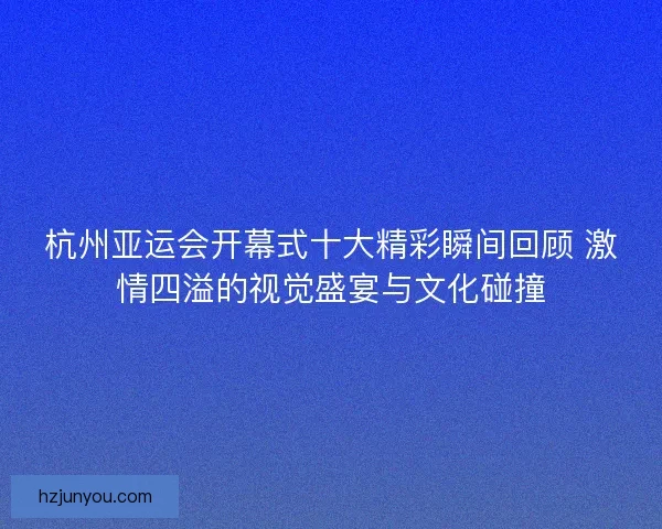 杭州亚运会开幕式十大精彩瞬间回顾 激情四溢的视觉盛宴与文化碰撞