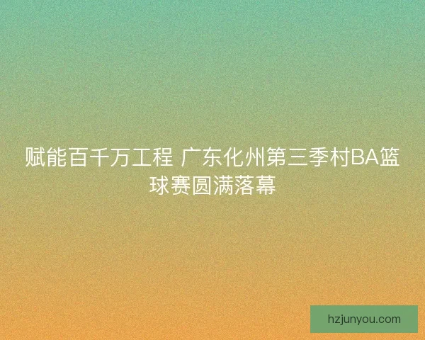 赋能百千万工程 广东化州第三季村BA篮球赛圆满落幕 赋能百千万工程 广东化州第三季村BA篮球赛圆满落幕
