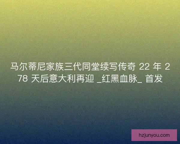 马尔蒂尼家族三代同堂续写传奇 22 年 278 天后意大利再迎 _红黑血脉_ 首发