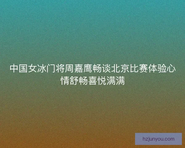 中国女冰门将周嘉鹰畅谈北京比赛体验心情舒畅喜悦满满