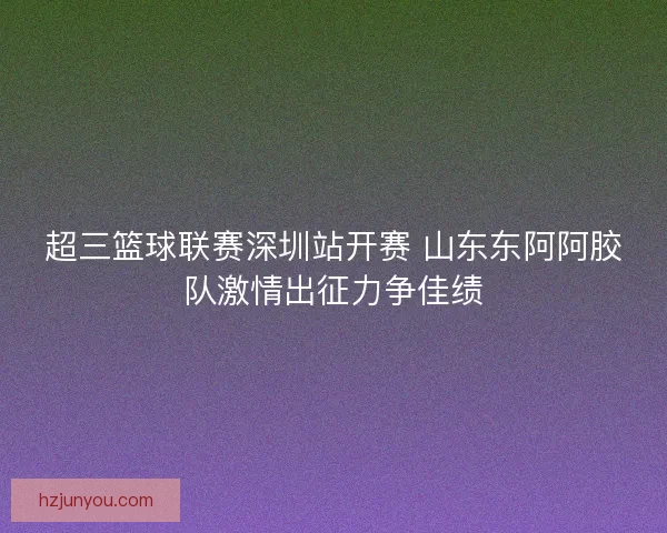 超三篮球联赛深圳站开赛 山东东阿阿胶队激情出征力争佳绩 超三篮球联赛深圳站开赛 山东东阿阿胶队激情出征力争佳绩
