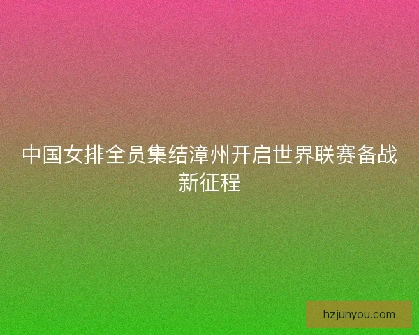 中国女排全员集结漳州开启世界联赛备战新征程