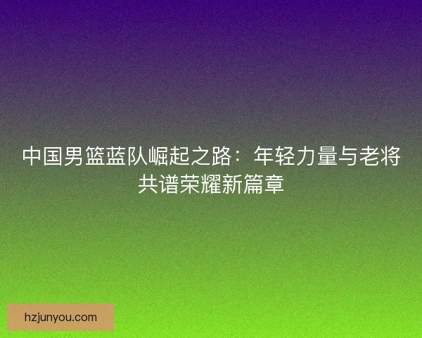 中国男篮蓝队崛起之路：年轻力量与老将共谱荣耀新篇章