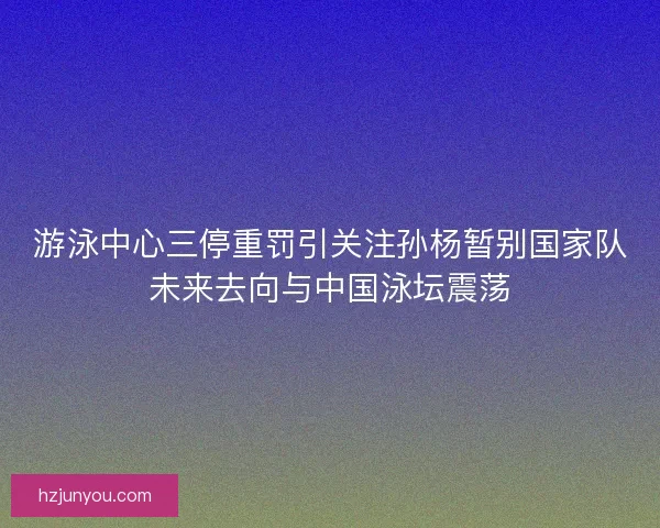 游泳中心三停重罚引关注孙杨暂别国家队未来去向与中国泳坛震荡 游泳中心三停重罚引关注孙杨暂别国家队未来去向与中国泳坛震荡